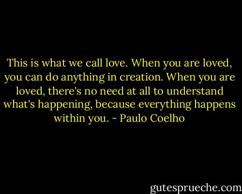 This is what we call love. When you are loved, you can do anything in creation. When you are loved, there's no need at all to understand what's happening, because everything happens within you. - Paulo Coelho