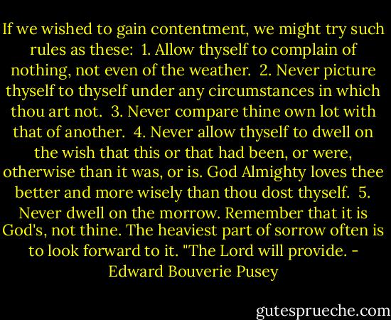 If we wished to gain contentment, we might try such rules as these: <br />1. Allow thyself to complain of nothing, not even of the weather. <br />2. Never picture thyself to thyself under any circumstances in which thou art not. <br />3. Never compare thine own lot with that of another. <br />4. Never allow thyself to dwell on the wish that this or that had been, or were, otherwise than it was, or is. God Almighty loves thee better and more wisely than thou dost thyself. <br />5. Never dwell on the morrow. Remember that it is God's, not thine. The heaviest part of sorrow often is to look forward to it. "The Lord will provide. - Edward Bouverie Pusey