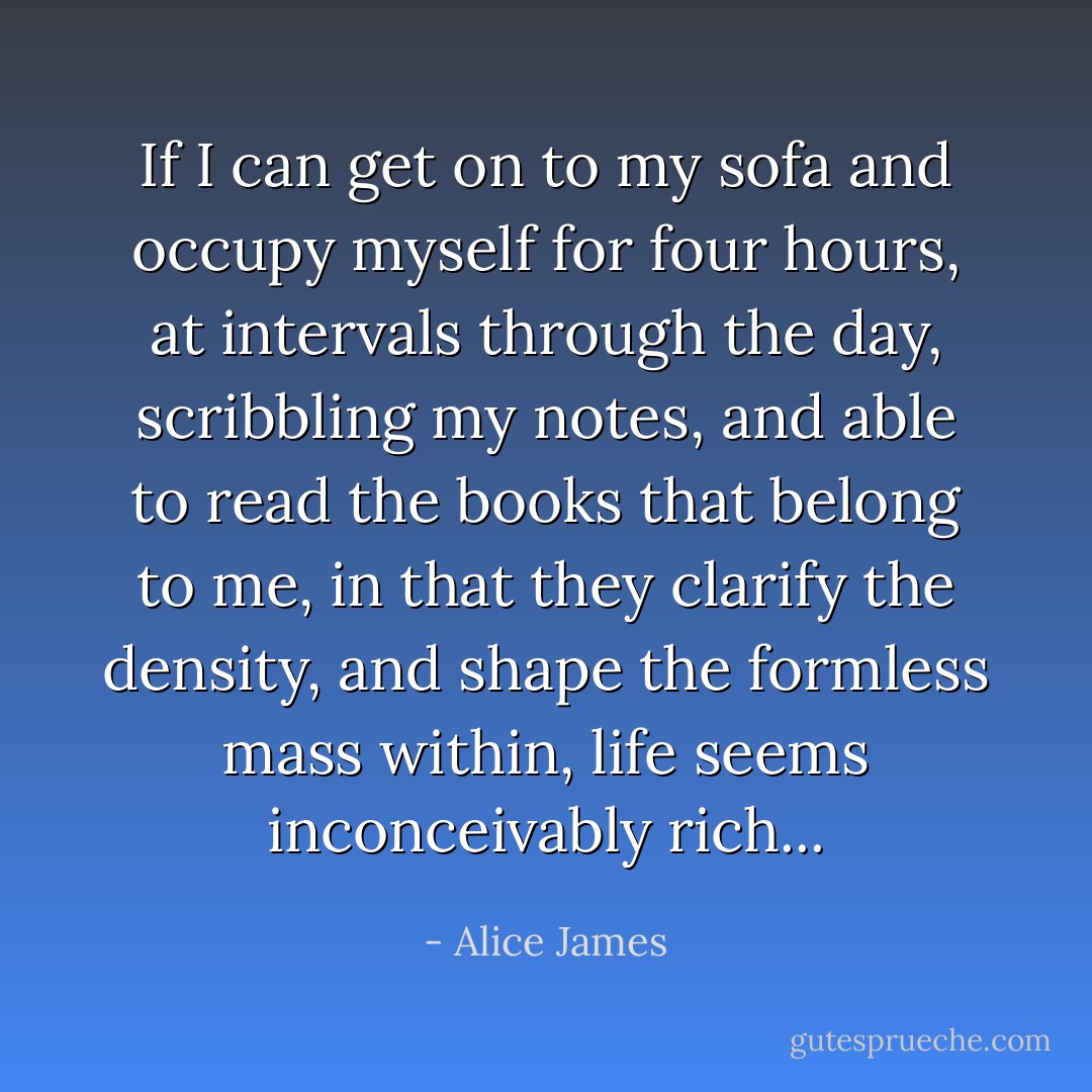 If I can get on to my sofa and occupy myself for four hours, at intervals through the day, scribbling my notes, and able to read the books that belong to me, in that they clarify the density, and shape the formless mass within, life seems inconceivably rich... - Alice James