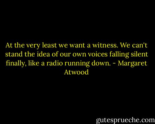 At the very least we want a witness. We can't stand the idea of our own voices falling silent finally, like a radio running down. - Margaret Atwood