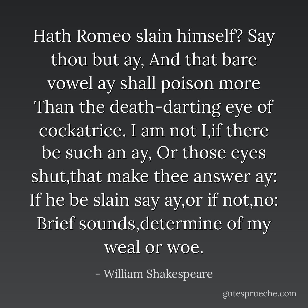Hath Romeo slain himself? Say thou but ay,<br />And that bare vowel ay shall poison more<br />Than the death-darting eye of cockatrice.<br />I am not I,if there be such an ay,<br />Or those eyes shut,that make thee answer ay:<br />If he be slain say ay,or if not,no:<br />Brief sounds,determine of my weal or woe. - William Shakespeare