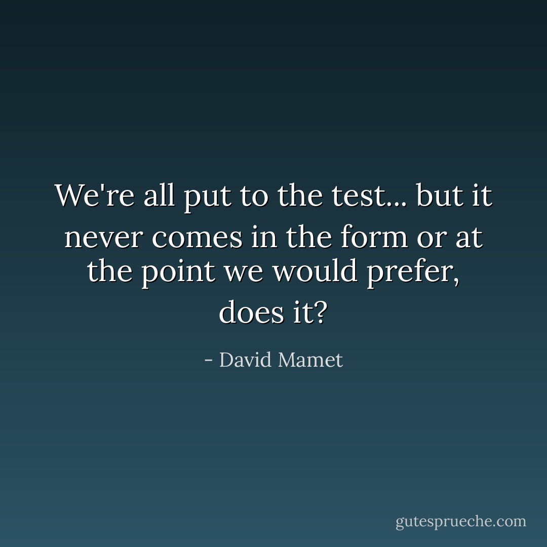 We're all put to the test... but it never comes in the form or at the point we would prefer, does it? - David Mamet