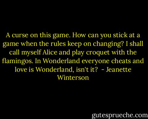 A curse on this game. How can you stick at a game when the rules keep on changing? I shall call myself Alice and play croquet with the flamingos. In Wonderland everyone cheats and love is Wonderland, isn't it?  - Jeanette Winterson