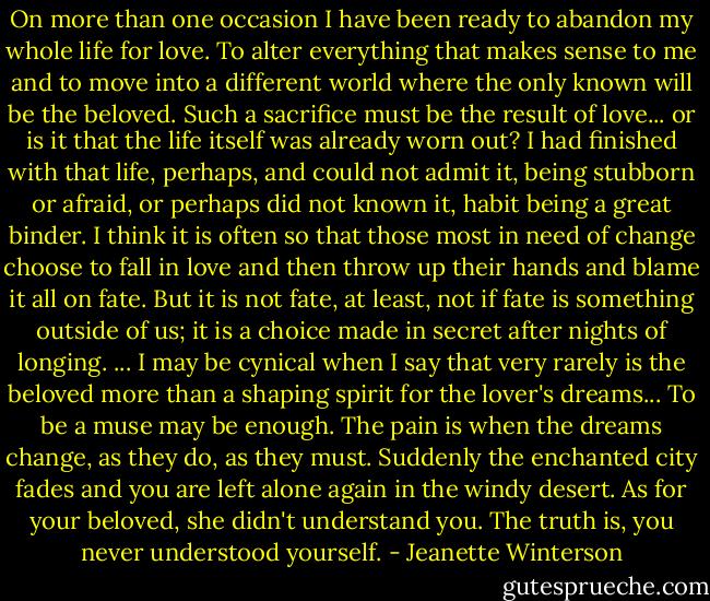 On more than one occasion I have been ready to abandon my whole life for love. To alter everything that makes sense to me and to move into a different world where the only known will be the beloved. Such a sacrifice must be the result of love... or is it that the life itself was already worn out? I had finished with that life, perhaps, and could not admit it, being stubborn or afraid, or perhaps did not known it, habit being a great binder. I think it is often so that those most in need of change choose to fall in love and then throw up their hands and blame it all on fate. But it is not fate, at least, not if fate is something outside of us; it is a choice made in secret after nights of longing.<br />... I may be cynical when I say that very rarely is the beloved more than a shaping spirit for the lover's dreams... To be a muse may be enough. The pain is when the dreams change, as they do, as they must. Suddenly the enchanted city fades and you are left alone again in the windy desert. As for your beloved, she didn't understand you.<br />The truth is, you never understood yourself. - Jeanette Winterson