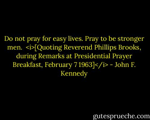 Do not pray for easy lives. Pray to be stronger men.<br /><br /><i>[Quoting Reverend Phillips Brooks, during Remarks at Presidential Prayer Breakfast, February 7 1963]</i> - John F. Kennedy