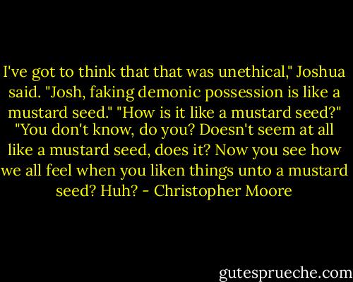 I've got to think that that was unethical," Joshua said.<br />"Josh, faking demonic possession is like a mustard seed."<br />"How is it like a mustard seed?"<br />"You don't know, do you? Doesn't seem at all like a mustard seed, does it? Now you see how we all feel when you liken things unto a mustard seed? Huh? - Christopher Moore