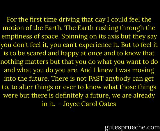For the first time driving that day I could feel the motion of the Earth. The Earth rushing through the emptiness of space. Spinning on its axis but they say you don't feel it, you can't experience it. But to feel it is to be scared and happy at once and to know that nothing matters but that you do what you want to do and what you do you are. And I knew I was moving into the future. There is not PAST anybody can get to, to alter things or ever to know what those things were but there is definitely a future, we are already in it.  - Joyce Carol Oates