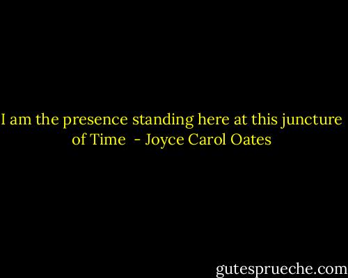 I am the presence standing here at this juncture of Time  - Joyce Carol Oates