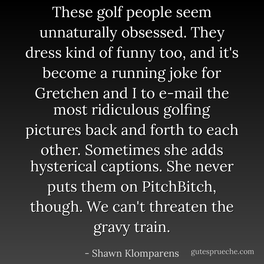 These golf people seem unnaturally obsessed. They dress kind of funny too, and it's become a running joke for Gretchen and I to e-mail the most ridiculous golfing pictures back and forth to each other. Sometimes she adds hysterical captions. She never puts them on PitchBitch, though. We can't threaten the gravy train. - Shawn Klomparens