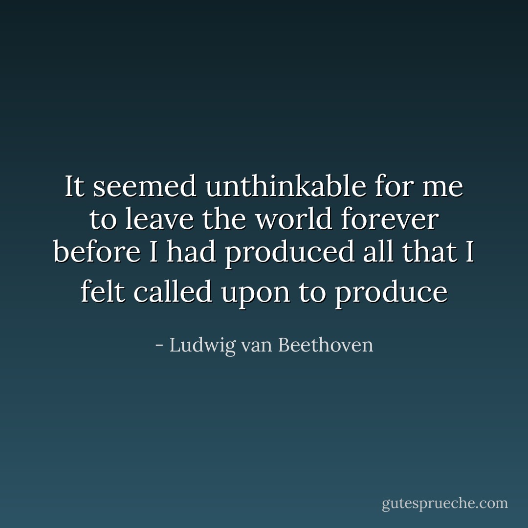 It seemed unthinkable for me to leave the world forever before I had produced all that I felt called upon to produce - Ludwig van Beethoven
