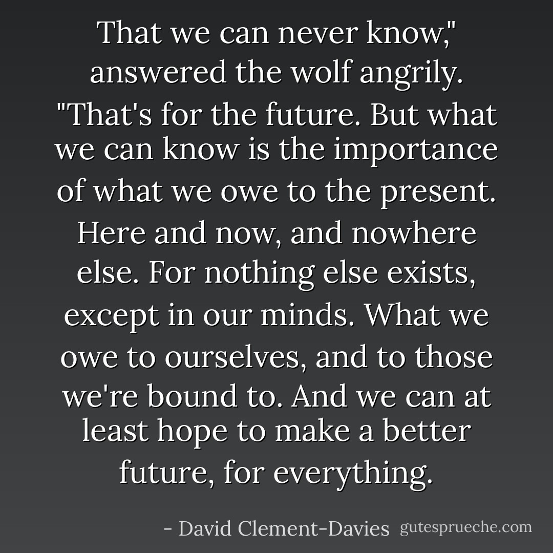 That we can never know," answered the wolf angrily. "That's for the future. But what we can know is the importance of what we owe to the present. Here and now, and nowhere else. For nothing else exists, except in our minds. What we owe to ourselves, and to those we're bound to. And we can at least hope to make a better future, for everything. - David Clement-Davies