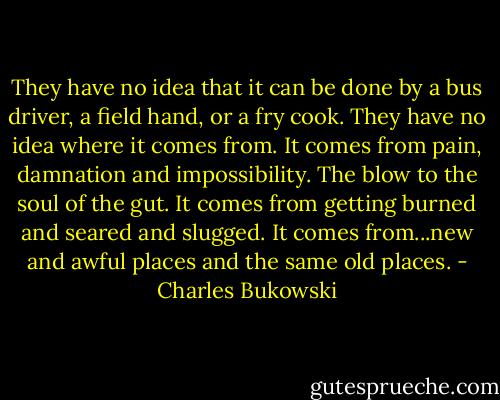 They have no idea that it can be done by a bus driver, a field hand, or a fry cook. They have no idea where it comes from. It comes from pain, damnation and impossibility. The blow to the soul of the gut. It comes from getting burned and seared and slugged. It comes from...new and awful places and the same old places. - Charles Bukowski