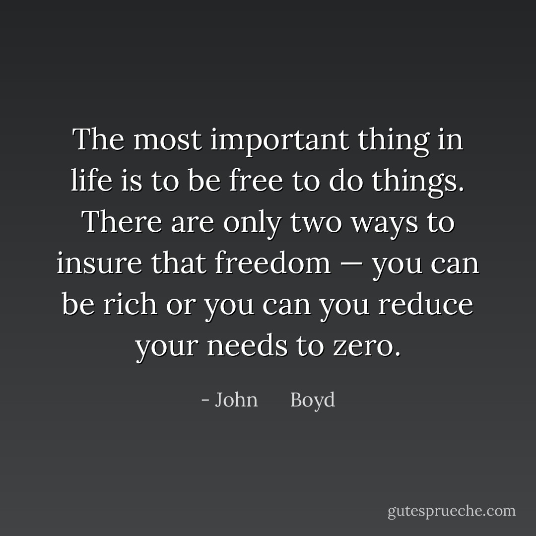 The most important thing in life is to be free to do things. There are only two ways to insure that freedom — you can be rich or you can you reduce your needs to zero. - John      Boyd