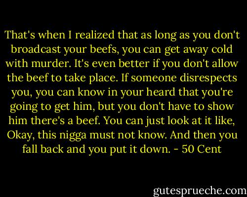 That's when I realized that as long as you don't broadcast your beefs, you can get away cold with murder. It's even better if you don't allow the beef to take place. If someone disrespects you, you can know in your heard that you're going to get him, but you don't have to show him there's a beef. You can just look at it like, Okay, this nigga must not know. And then you fall back and you put it down. - 50 Cent
