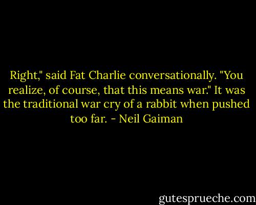 Right," said Fat Charlie conversationally. "You realize, of course, that this means war." It was the traditional war cry of a rabbit when pushed too far. - Neil Gaiman