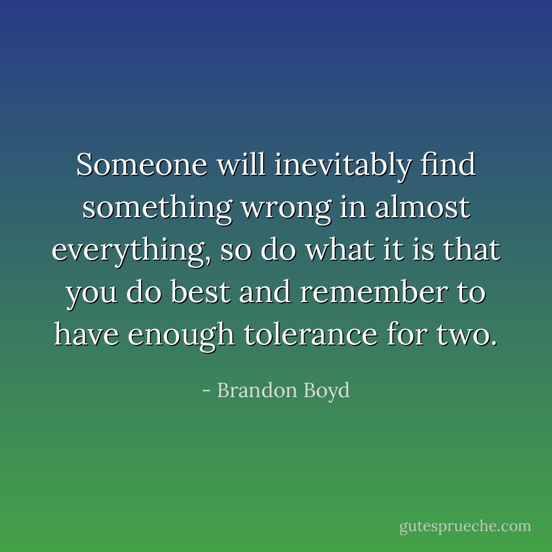Someone will inevitably find something wrong in almost everything, so do what it is that you do best and remember to have enough tolerance for two. - Brandon Boyd