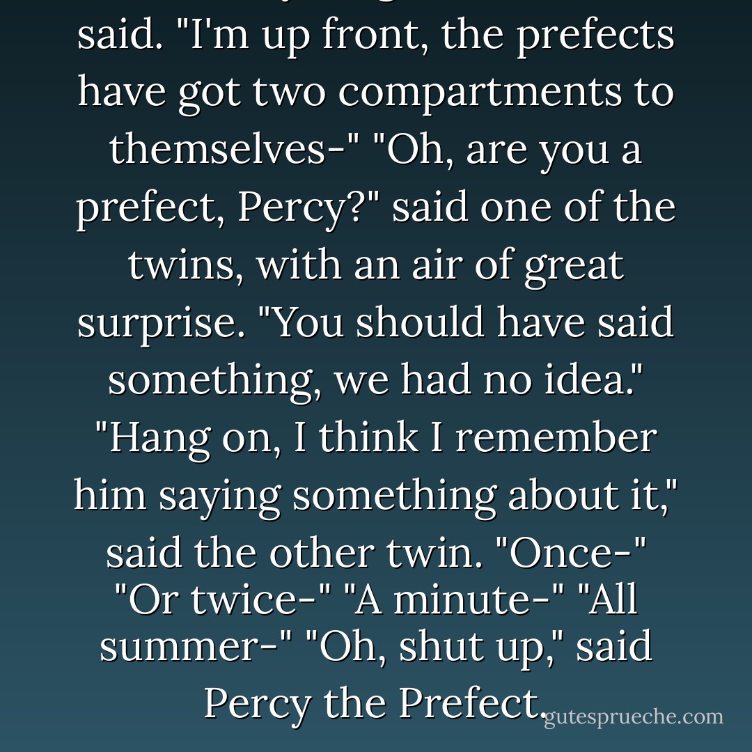 Can't stay long, Mother," he said. "I'm up front, the prefects have got two compartments to themselves-"<br />"Oh, are you a prefect, Percy?" said one of the twins, with an air of great surprise. "You should have said something, we had no idea."<br />"Hang on, I think I remember him saying something about it," said the other twin. "Once-"<br />"Or twice-"<br />"A minute-"<br />"All summer-"<br />"Oh, shut up," said Percy the Prefect. - J.K. Rowling