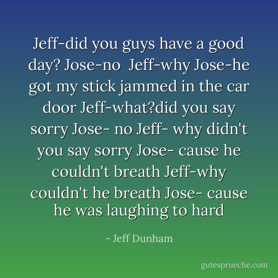 Jeff-did you guys have a good day?<br />Jose-no <br />Jeff-why<br />Jose-he got my stick jammed in the car door<br />Jeff-what?did you say sorry<br />Jose- no<br />Jeff- why didn't you say sorry<br />Jose- cause he couldn't breath<br />Jeff-why couldn't he breath<br />Jose- cause he was laughing to hard - Jeff Dunham