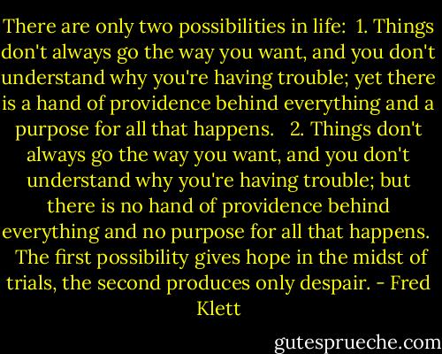 There are only two possibilities in life:<br /><br />1. Things don't always go the way you want, and you don't understand why you're having trouble; yet there is a hand of providence behind everything and a purpose for all that happens. <br /><br />2. Things don't always go the way you want, and you don't understand why you're having trouble; but there is no hand of providence behind everything and no purpose for all that happens. <br /><br />The first possibility gives hope in the midst of trials, the second produces only despair. - Fred Klett