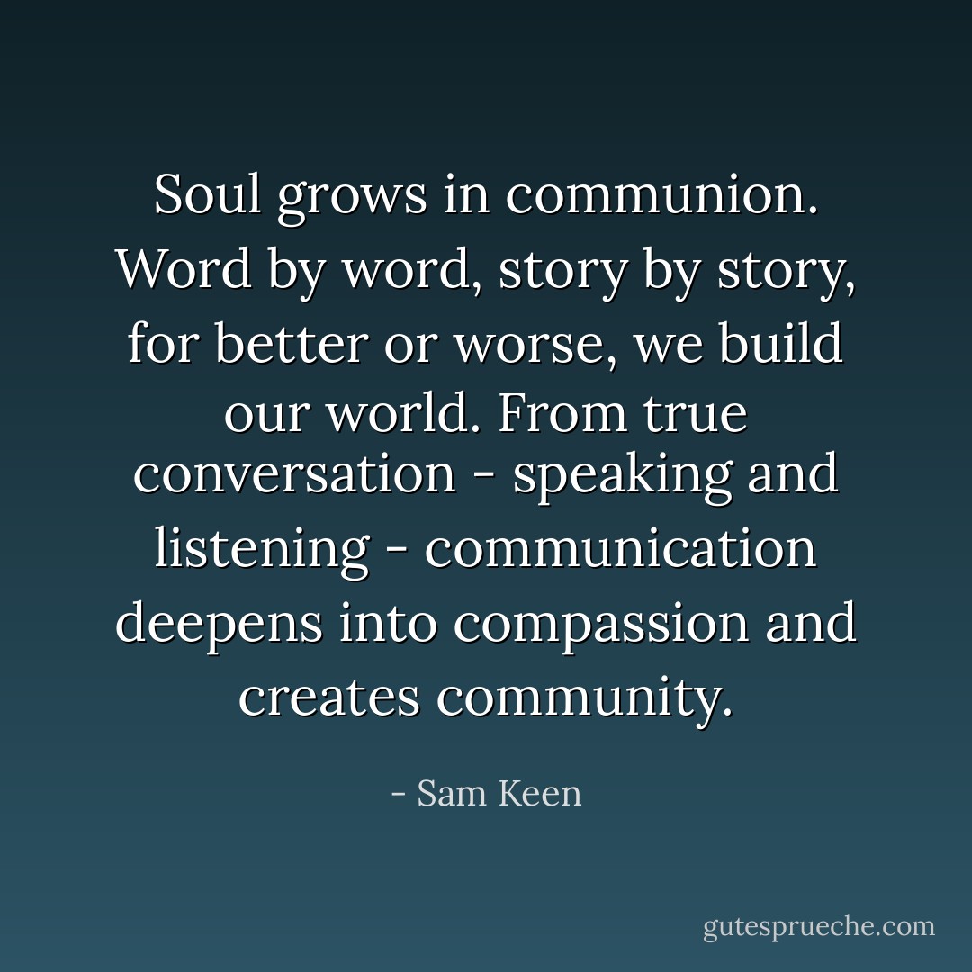 Soul grows in communion. Word by word, story by story, for better or worse, we build our world. From true conversation - speaking and listening - communication deepens into compassion and creates community. - Sam Keen