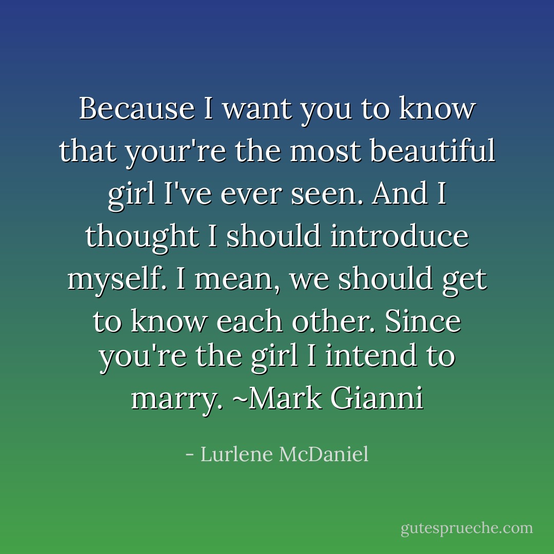 Because I want you to know that your're the most beautiful girl I've ever seen. And I thought I should introduce myself. I mean, we should get to know each other. Since you're the girl I intend to marry.<br />~Mark Gianni - Lurlene McDaniel