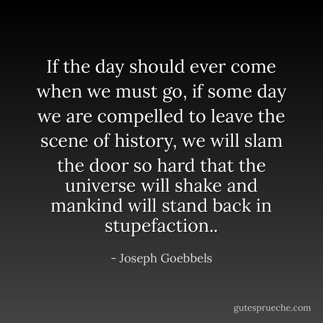 If the day should ever come when we must go, if some day we are compelled to leave the scene of history, we will slam the door so hard that the universe will shake and mankind will stand back in stupefaction.. - Joseph Goebbels