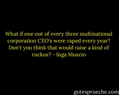 What if one out of every three multinational corporation CEO's were raped every year? Don't you think that would raise a kind of ruckus? - Inga Muscio