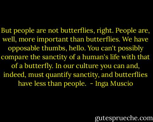 But people are not butterflies, right.<br />People are, well, more important than butterflies.<br />We have opposable thumbs, hello.<br />You can't possibly compare the sanctity of a human's life with that of a butterfly. In our culture you can and, indeed, must quantify sanctity, and butterflies have less than people.  - Inga Muscio