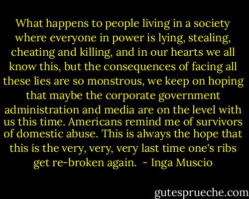 What happens to people living in a society where everyone in power is lying, stealing, cheating and killing, and in our hearts we all know this, but the consequences of facing all these lies are so monstrous, we keep on hoping that maybe the corporate government administration and media are on the level with us this time.<br />Americans remind me of survivors of domestic abuse.<br />This is always the hope that this is the very, very, very last time one's ribs get re-broken again.  - Inga Muscio