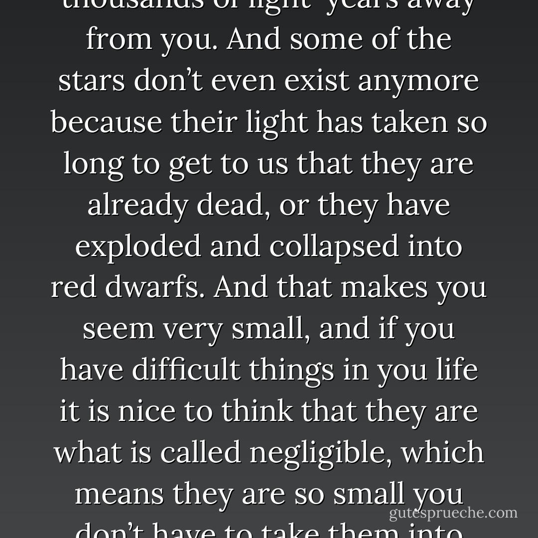 And when you look at the sky you know you are looking at stars which are hundreds and thousands of light-years away from you. And some of the stars don’t even exist anymore because their light has taken so long to get to us that they are already dead, or they have exploded and collapsed into red dwarfs. And that makes you seem very small, and if you have difficult things in you life it is nice to think that they are what is called negligible, which means they are so small you don’t have to take them into account when you are calculating something. - Mark Haddon