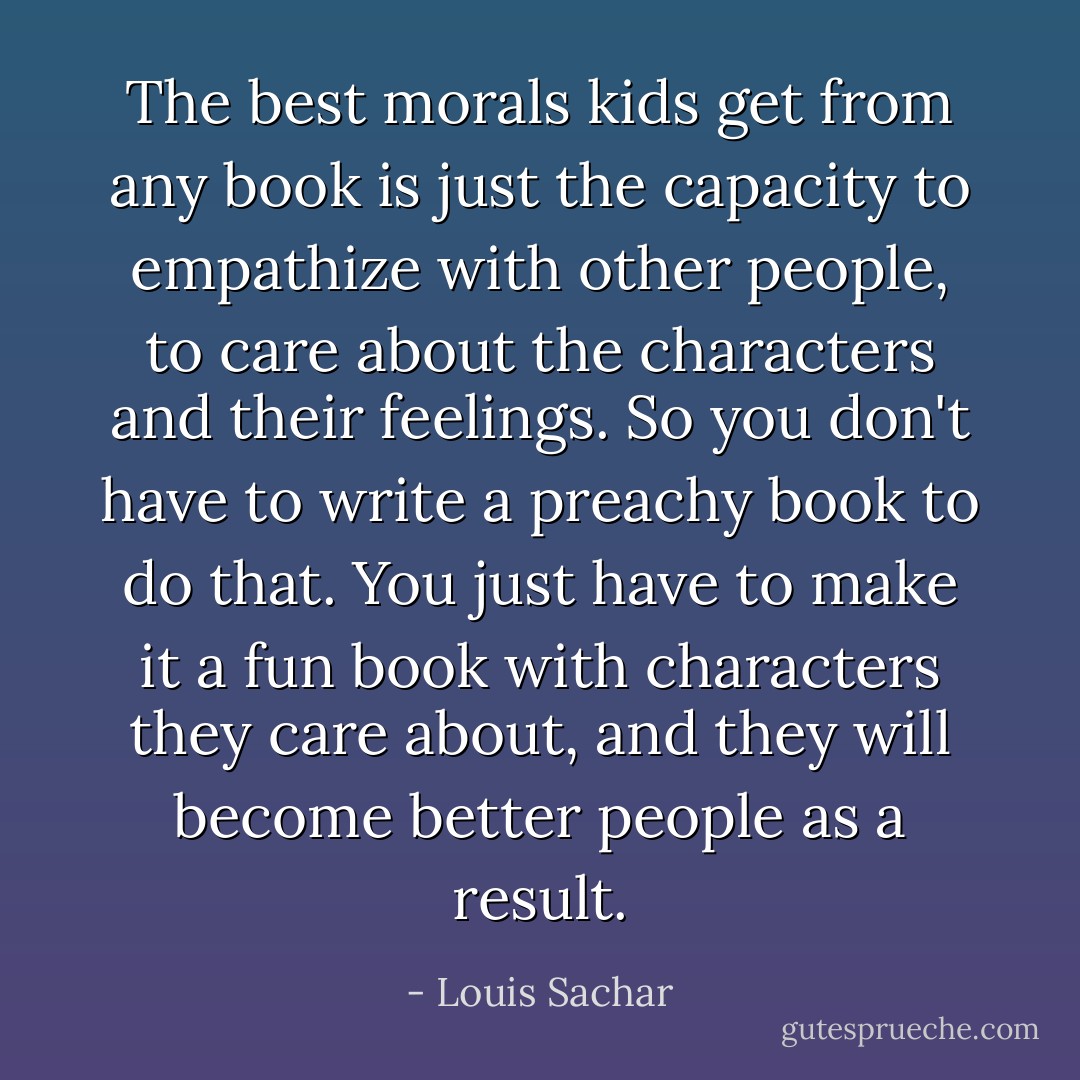 The best morals kids get from any book is just the capacity to empathize with other people, to care about the characters and their feelings. So you don't have to write a preachy book to do that. You just have to make it a fun book with characters they care about, and they will become better people as a result. - Louis Sachar