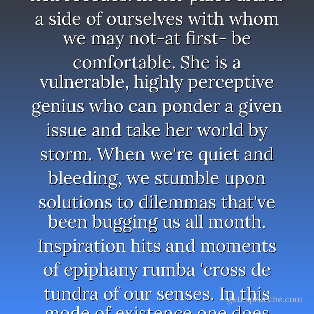 ..by honouring the demands of our bleeding, our blood gives us something in return. The crazed bitch from irritation hell recedes. In her place arises a side of ourselves with whom we may not-at first- be comfortable. She is a vulnerable, highly perceptive genius who can ponder a given issue and take her world by storm. When we're quiet and bleeding, we stumble upon solutions to dilemmas that've been bugging us all month. Inspiration hits and moments of epiphany rumba 'cross de tundra of our senses. In this mode of existence one does not feel antipathy towards a bodily ritual that so profoundly and reinforces our cuntpower.  - Inga Muscio