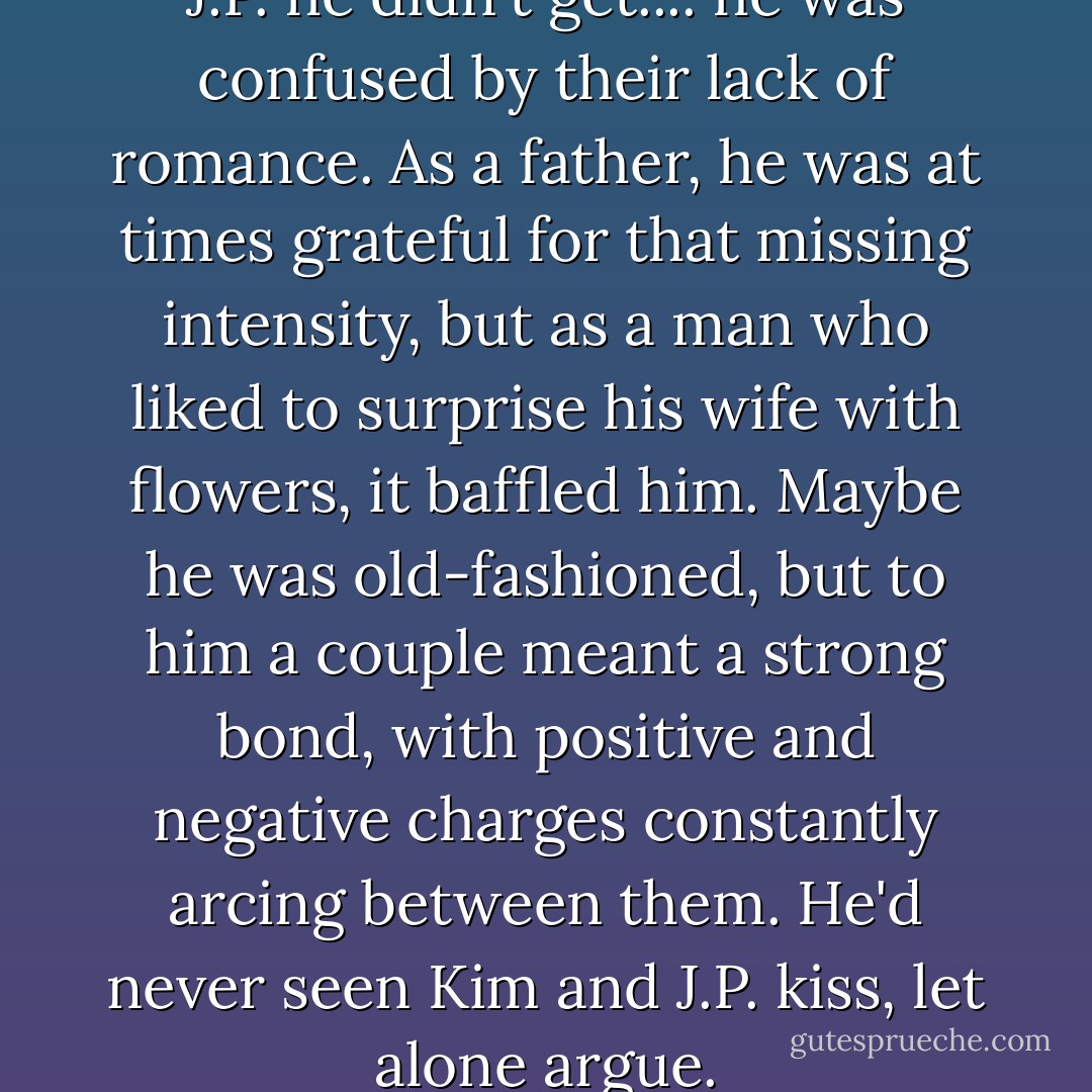 There was a lot about Kim and J.P. he didn't get.... he was confused by their lack of romance. As a father, he was at times grateful for that missing intensity, but as a man who liked to surprise his wife with flowers, it baffled him. Maybe he was old-fashioned, but to him a couple meant a strong bond, with positive and negative charges constantly arcing between them. He'd never seen Kim and J.P. kiss, let alone argue. - Stewart O'Nan