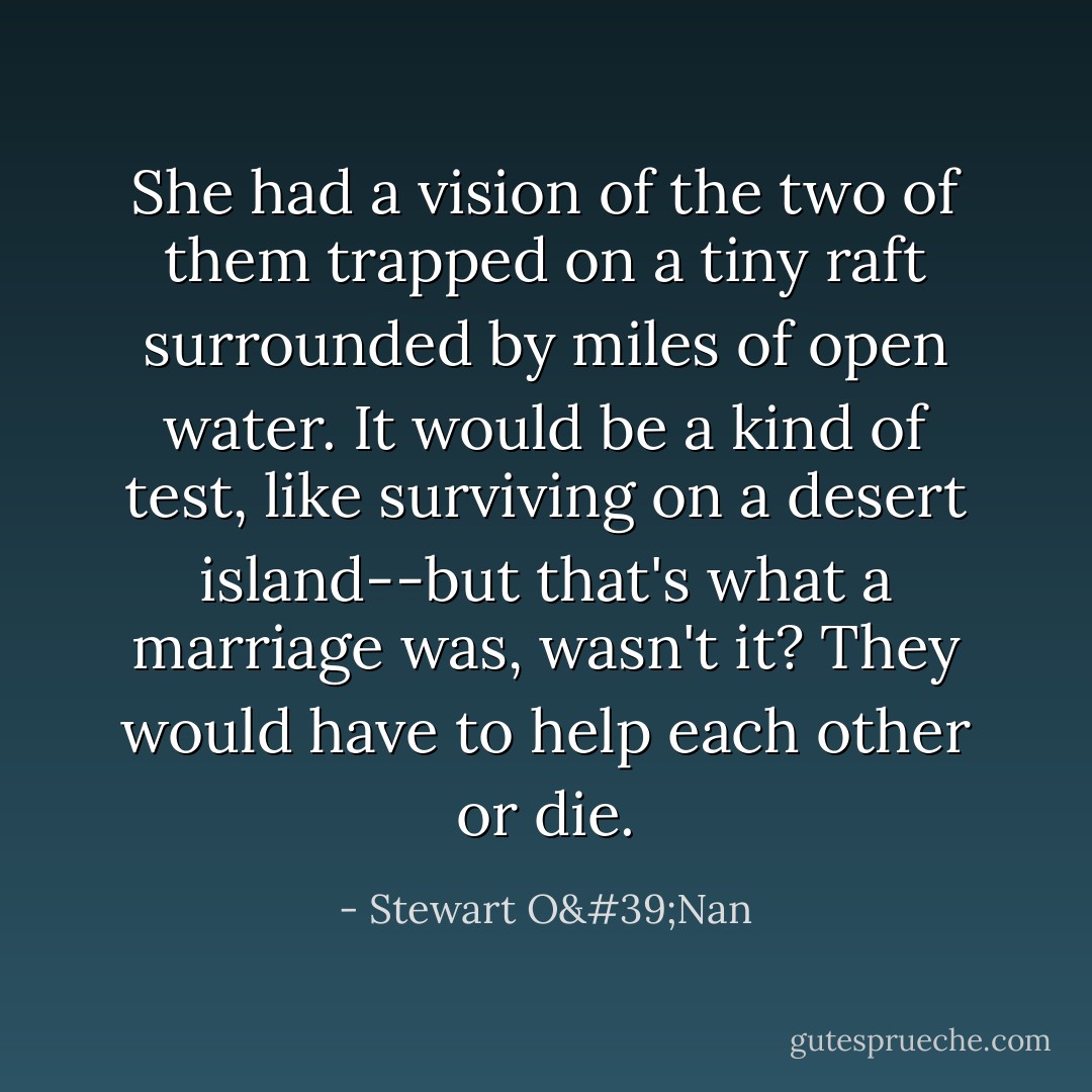 She had a vision of the two of them trapped on a tiny raft surrounded by miles of open water. It would be a kind of test, like surviving on a desert island--but that's what a marriage was, wasn't it? They would have to help each other or die. - Stewart O'Nan