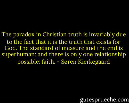 The paradox in Christian truth is invariably due to the fact that it is the truth that exists for God. The standard of measure and the end is superhuman; and there is only one relationship possible: faith. - Søren Kierkegaard