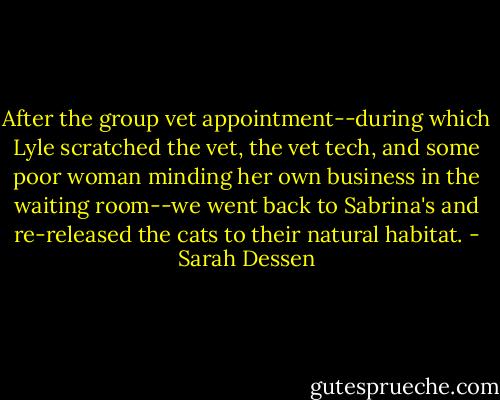 After the group vet appointment--during which Lyle scratched the vet, the vet tech, and some poor woman minding her own business in the waiting room--we went back to Sabrina's and re-released the cats to their natural habitat. - Sarah Dessen