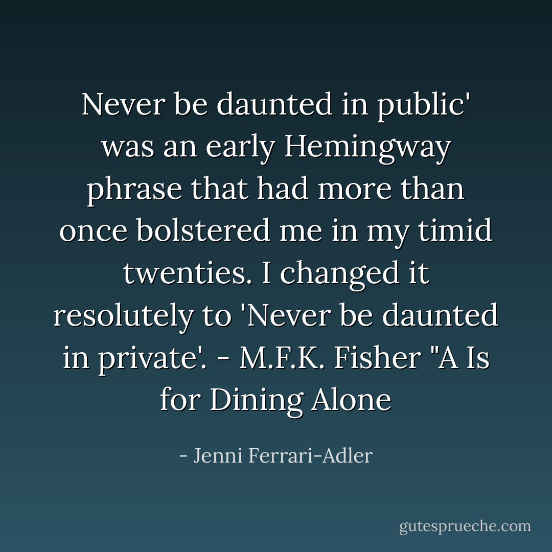 Never be daunted in public' was an early Hemingway phrase that had more than once bolstered me in my timid twenties. I changed it resolutely to 'Never be daunted in private'.<br />- M.F.K. Fisher "A Is for Dining Alone - Jenni Ferrari-Adler