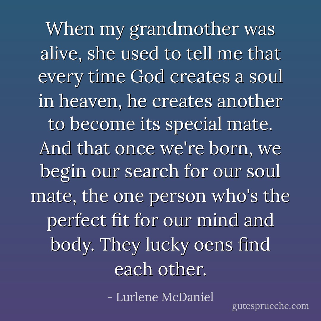 When my grandmother was alive, she used to tell me that every time God creates a soul in heaven, he creates another to become its special mate. And that once we're born, we begin our search for our soul mate, the one person who's the perfect fit for our mind and body. They lucky oens find each other. - Lurlene McDaniel