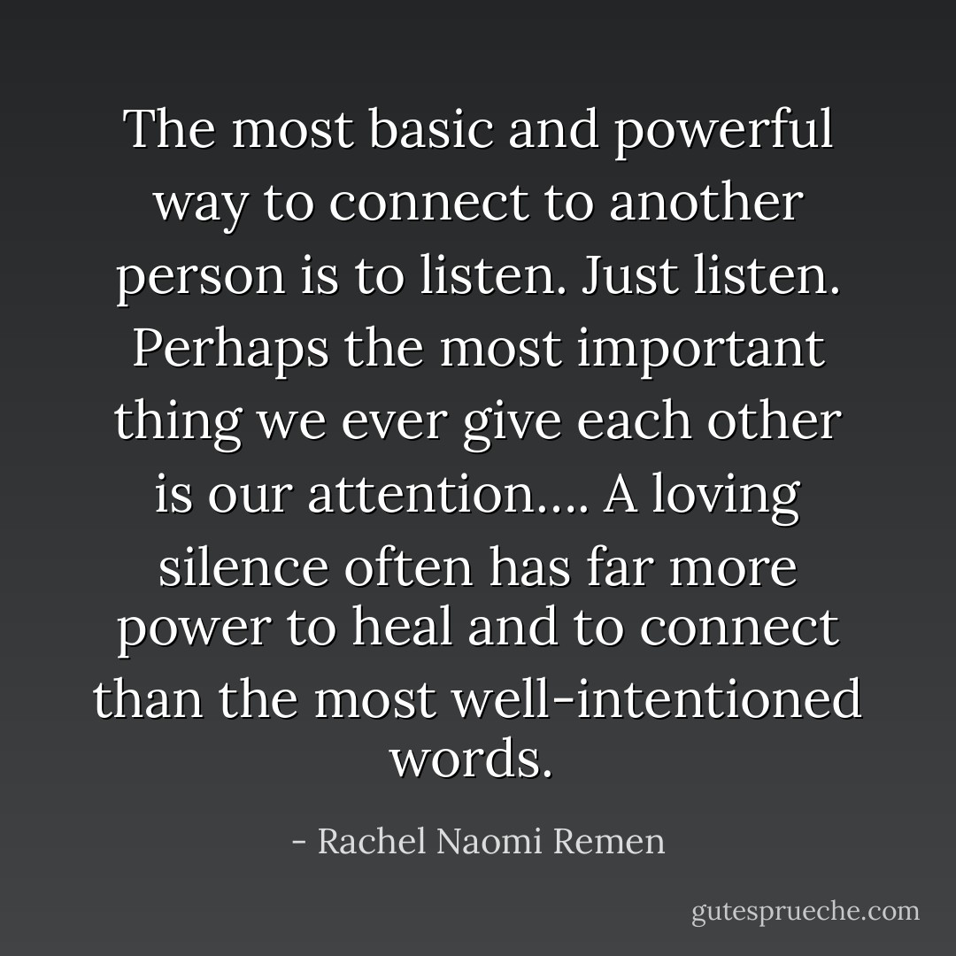 The most basic and powerful way to connect to another person is to listen. Just listen. Perhaps the most important thing we ever give each other is our attention…. A loving silence often has far more power to heal and to connect than the most well-intentioned words.  - Rachel Naomi Remen