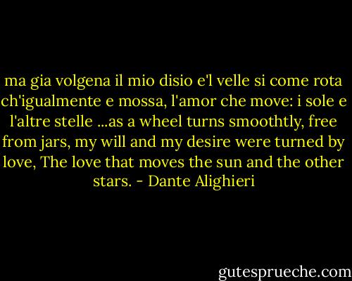 ma gia volgena il mio disio e'l velle<br />si come rota ch'igualmente e mossa,<br />l'amor che move: i sole e l'altre stelle<br />...as a wheel turns smoothtly, free from jars, my will and my desire were turned by love, The love that moves the sun and the other stars. - Dante Alighieri