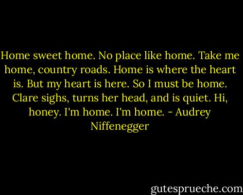 Home sweet home. No place like home. Take me home, country roads. Home is where the heart is. But my heart is here. So I must be home. Clare sighs, turns her head, and is quiet. Hi, honey. I'm home. I'm home. - Audrey Niffenegger