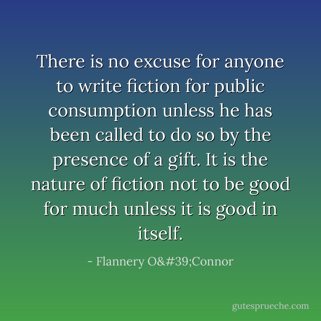 There is no excuse for anyone to write fiction for public consumption unless he has been called to do so by the presence of a gift. It is the nature of fiction not to be good for much unless it is good in itself. - Flannery O'Connor
