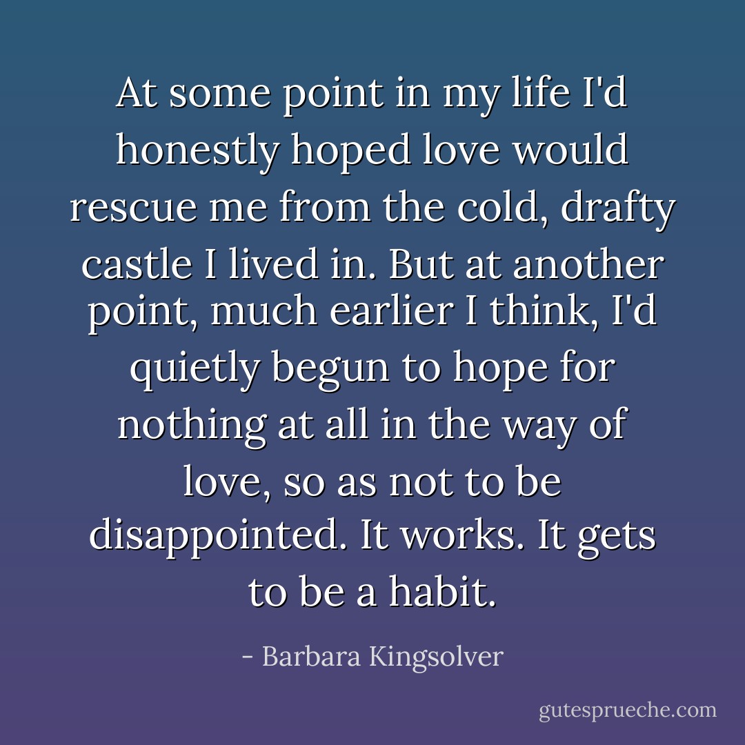 At some point in my life I'd honestly hoped love would rescue me from the cold, drafty castle I lived in. But at another point, much earlier I think, I'd quietly begun to hope for nothing at all in the way of love, so as not to be disappointed. It works. It gets to be a habit. - Barbara Kingsolver