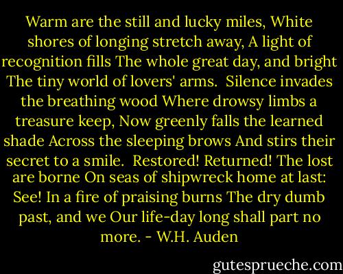 Warm are the still and lucky miles,<br />White shores of longing stretch away,<br />A light of recognition fills<br />The whole great day, and bright<br />The tiny world of lovers' arms.<br /><br />Silence invades the breathing wood<br />Where drowsy limbs a treasure keep,<br />Now greenly falls the learned shade<br />Across the sleeping brows<br />And stirs their secret to a smile.<br /><br />Restored! Returned! The lost are borne<br />On seas of shipwreck home at last:<br />See! In a fire of praising burns<br />The dry dumb past, and we<br />Our life-day long shall part no more. - W.H. Auden