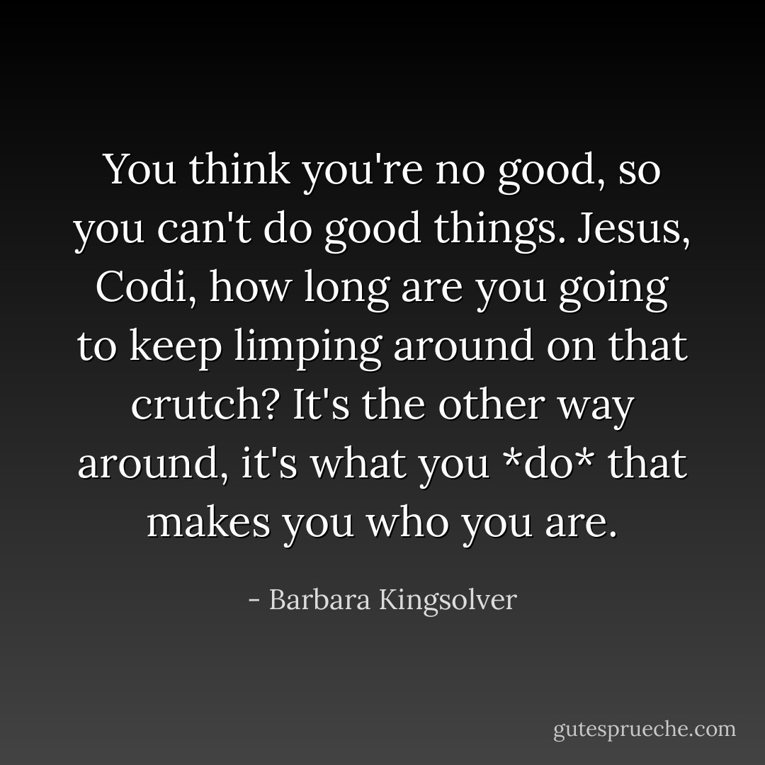 You think you're no good, so you can't do good things. Jesus, Codi, how long are you going to keep limping around on that crutch? It's the other way around, it's what you *do* that makes you who you are. - Barbara Kingsolver
