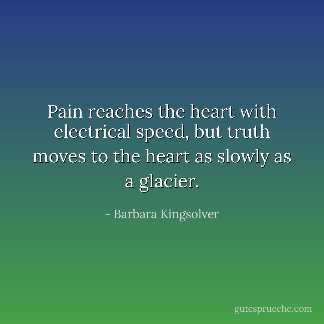Pain reaches the heart with electrical speed, but truth moves to the heart as slowly as a glacier. - Barbara Kingsolver