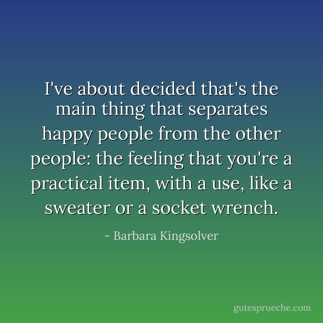 I've about decided that's the main thing that separates happy people from the other people: the feeling that you're a practical item, with a use, like a sweater or a socket wrench. - Barbara Kingsolver