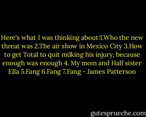 Here's what I was thinking about:1.Who the new threat was 2.The air show in Mexico City 3.How to get Total to quit milking his injury, because enough was enough 4. My mom and Half sister Ella 5.Fang 6.Fang 7.Fang - James Patterson