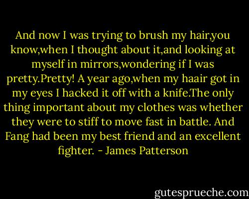 And now I was trying to brush my hair,you know,when I thought about it,and looking at myself in mirrors,wondering if I was pretty.Pretty! A year ago,when my haair got in my eyes I hacked it off with a knife.The only thing important about my clothes was whether they were to stiff to move fast in battle. And Fang had been my best friend and an excellent fighter. - James Patterson