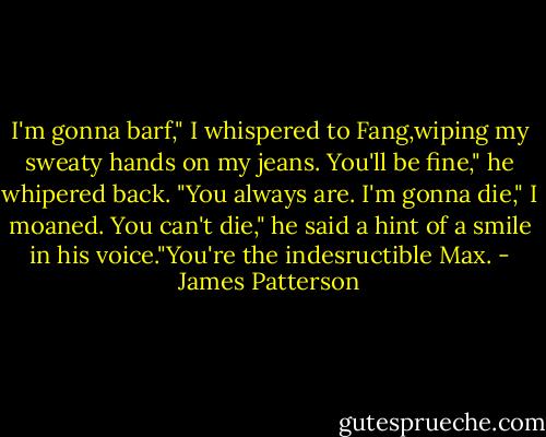 I'm gonna barf," I whispered to Fang,wiping my sweaty hands on my jeans.<br />You'll be fine," he whipered back. "You always are.<br />I'm gonna die," I moaned.<br />You can't die," he said a hint of a smile in his voice."You're the indesructible Max. - James Patterson
